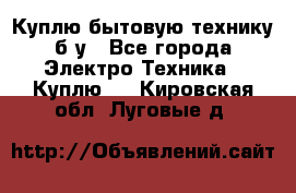 Куплю бытовую технику б/у - Все города Электро-Техника » Куплю   . Кировская обл.,Луговые д.